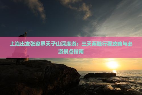 上海出发张家界天子山深度游：三天两晚行程攻略与必游景点指南