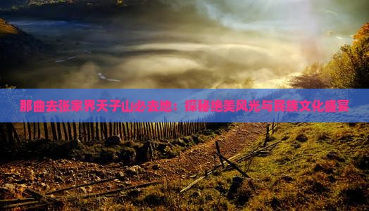 那曲去张家界天子山必去地：探秘绝美风光与民族文化盛宴