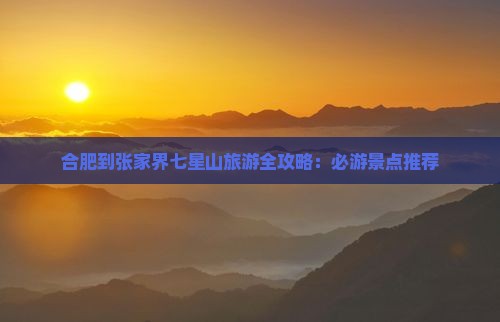 合肥到张家界七星山旅游全攻略：必游景点推荐