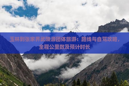 玉林到张家界武陵源团体旅游：路线与自驾攻略，全程公里数及预计时长