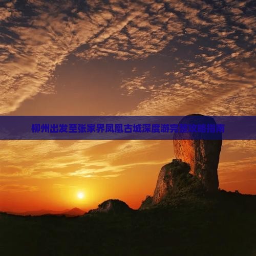 柳州出发至张家界凤凰古城深度游完整攻略指南