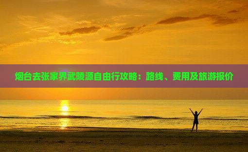 烟台去张家界武陵源自由行攻略：路线、费用及旅游报价