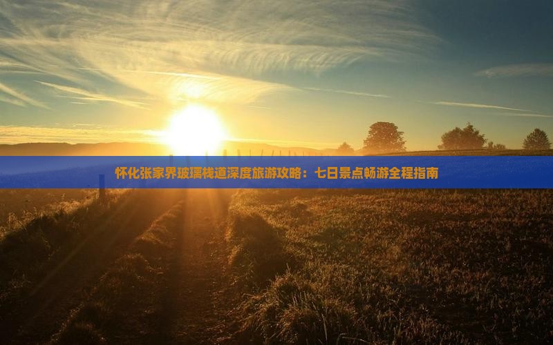 怀化张家界玻璃栈道深度旅游攻略：七日景点畅游全程指南
