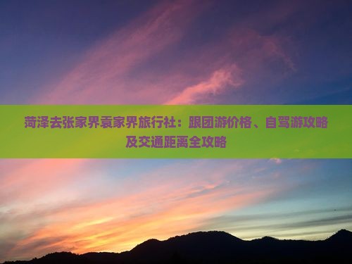 菏泽去张家界袁家界旅行社：跟团游价格、自驾游攻略及交通距离全攻略