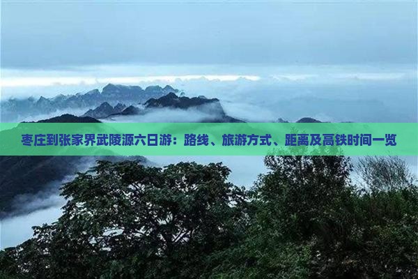 枣庄到张家界武陵源六日游：路线、旅游方式、距离及高铁时间一览