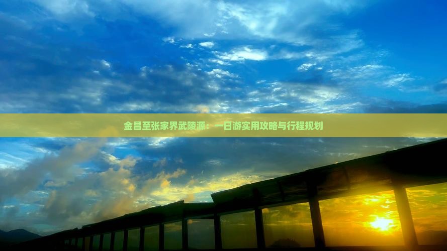 金昌至张家界武陵源：一日游实用攻略与行程规划