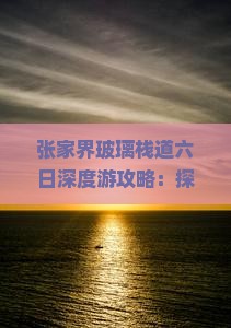 张家界玻璃栈道六日深度游攻略：探寻绝美景点栈道之旅