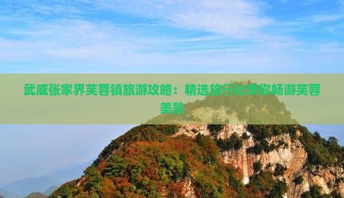 武威张家界芙蓉镇旅游攻略：精选旅行社带你畅游芙蓉美景