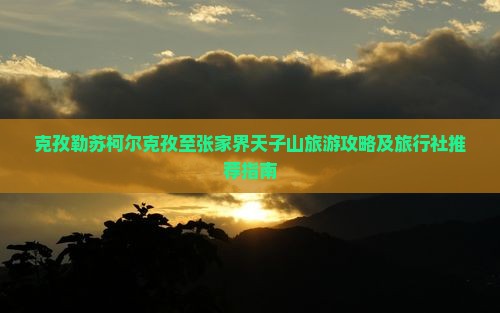 克孜勒苏柯尔克孜至张家界天子山旅游攻略及旅行社推荐指南