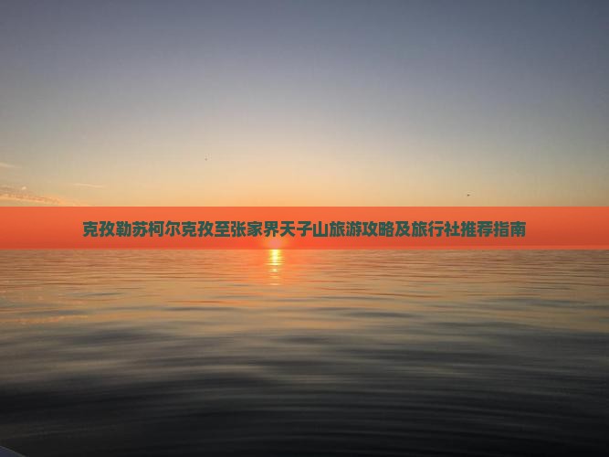 克孜勒苏柯尔克孜至张家界天子山旅游攻略及旅行社推荐指南