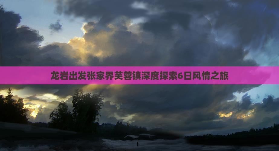 龙岩出发张家界芙蓉镇深度探索6日风情之旅