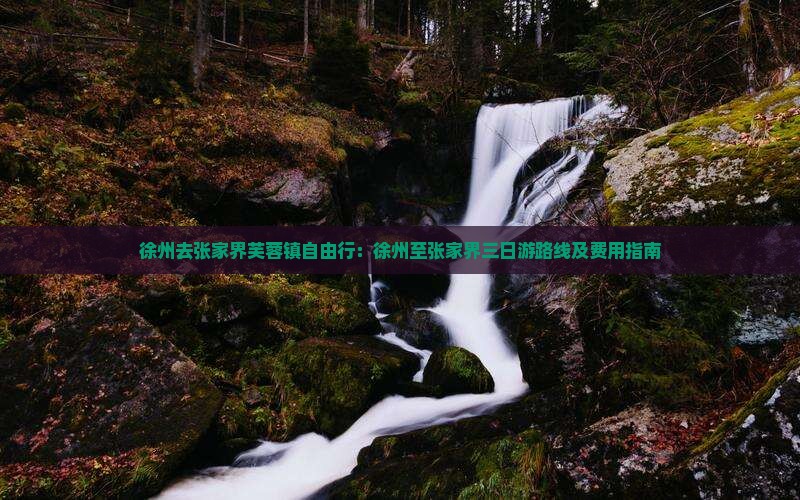 徐州去张家界芙蓉镇自由行：徐州至张家界三日游路线及费用指南