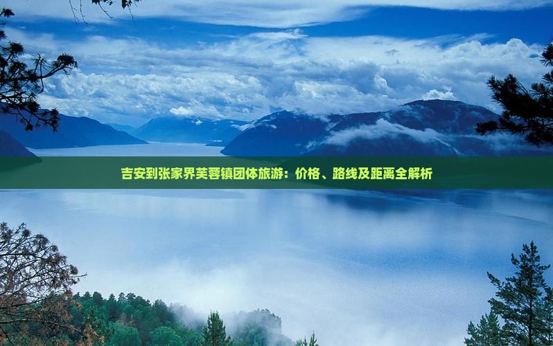 吉安到张家界芙蓉镇团体旅游：价格、路线及距离全解析