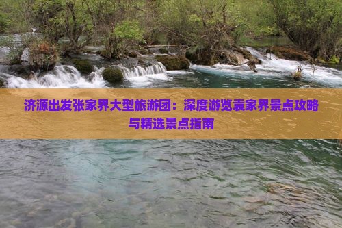 济源出发张家界大型旅游团：深度游览袁家界景点攻略与精选景点指南