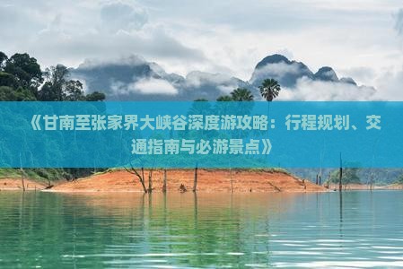 《甘南至张家界大峡谷深度游攻略：行程规划、交通指南与必游景点》