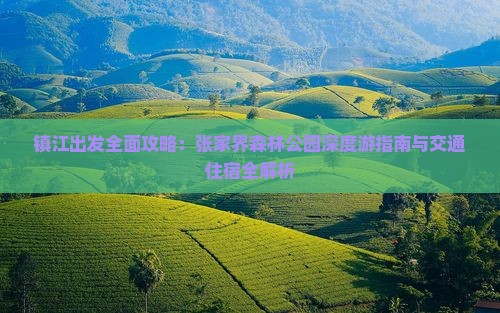 镇江出发全面攻略：张家界森林公园深度游指南与交通住宿全解析