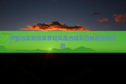 伊春出发到张家界和凤凰古城五日精品旅游线路