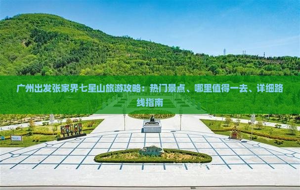 广州出发张家界七星山旅游攻略：热门景点、哪里值得一去、详细路线指南