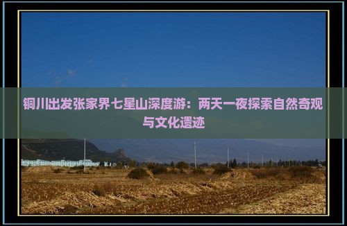 铜川出发张家界七星山深度游：两天一夜探索自然奇观与文化遗迹
