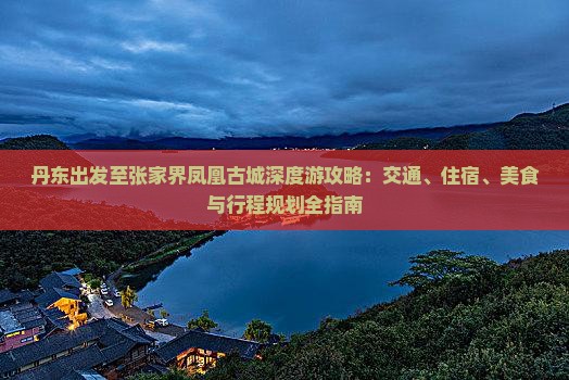 丹东出发至张家界凤凰古城深度游攻略：交通、住宿、美食与行程规划全指南