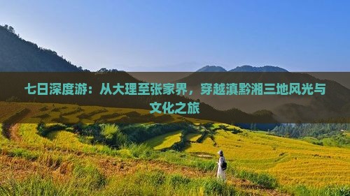 七日深度游：从大理至张家界，穿越滇黔湘三地风光与文化之旅