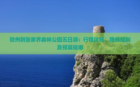 钦州到张家界森林公园五日游：行程攻略、路线规划及预算指南