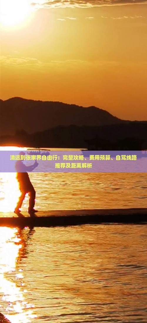 清远到张家界自由行：完整攻略、费用预算、自驾线路推荐及距离解析