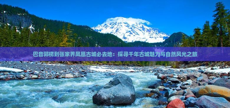 巴音郭楞到张家界凤凰古城必去地：探寻千年古城魅力与自然风光之旅