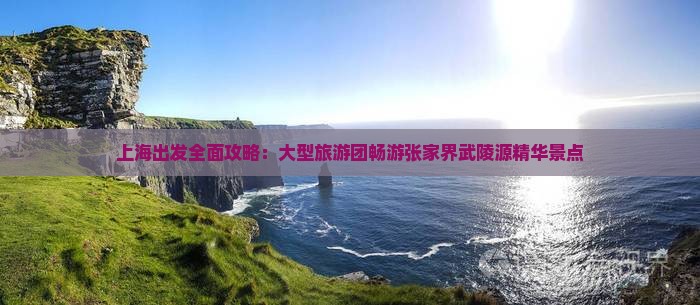 上海出发全面攻略：大型旅游团畅游张家界武陵源精华景点