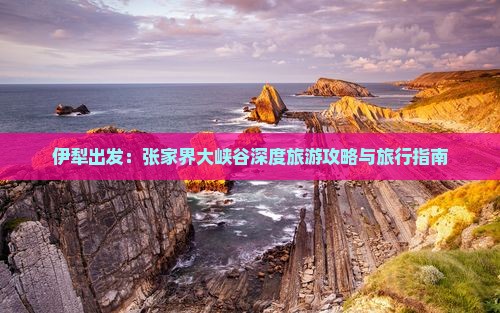 伊犁出发：张家界大峡谷深度旅游攻略与旅行指南