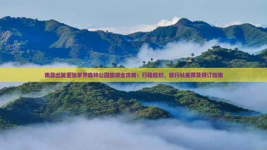 南昌出发至张家界森林公园旅游全攻略：行程规划、旅行社推荐及预订指南