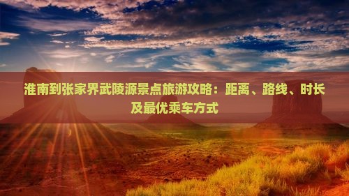 淮南到张家界武陵源景点旅游攻略：距离、路线、时长及最优乘车方式