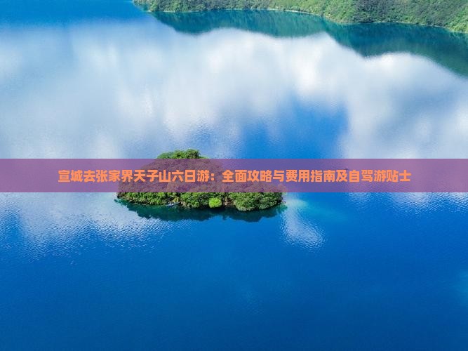 宣城去张家界天子山六日游：全面攻略与费用指南及自驾游贴士