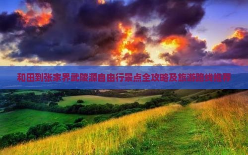 和田到张家界武陵源自由行景点全攻略及旅游路线推荐