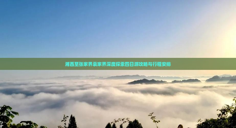湘西至张家界袁家界深度探索四日游攻略与行程安排