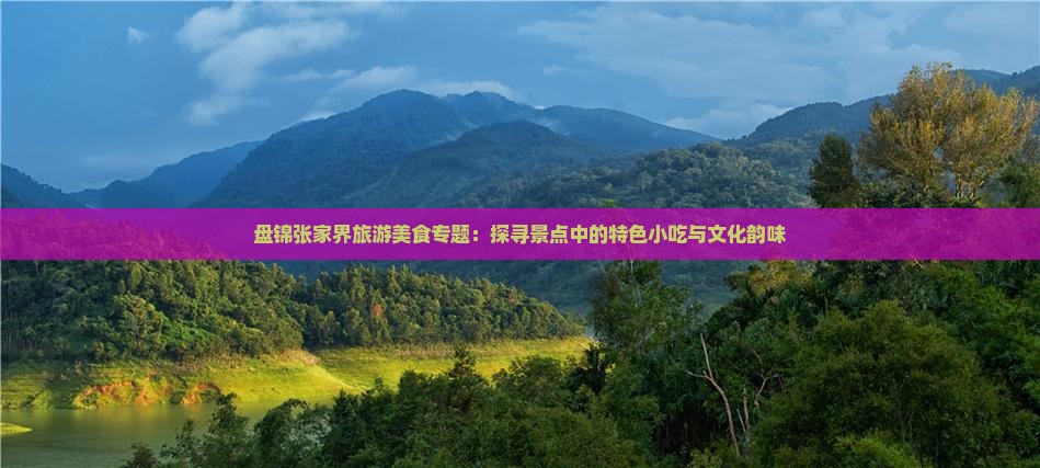 盘锦张家界旅游美食专题：探寻景点中的特色小吃与文化韵味