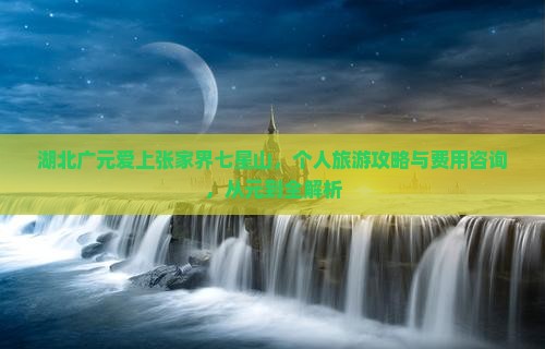 湖北广元爱上张家界七星山，个人旅游攻略与费用咨询，从元到全解析