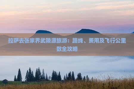 拉萨去张家界武陵源旅游：路线、费用及飞行公里数全攻略