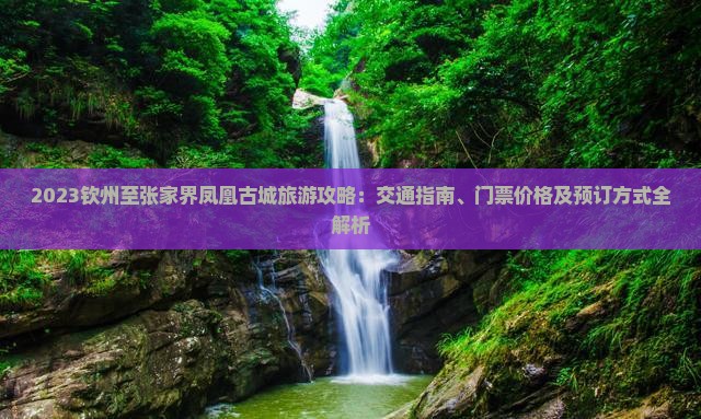 2023钦州至张家界凤凰古城旅游攻略：交通指南、门票价格及预订方式全解析