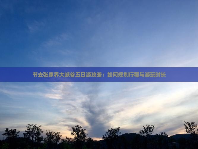 节去张家界大峡谷五日游攻略：如何规划行程与游玩时长