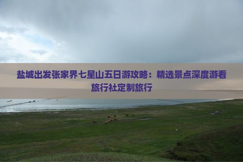 盐城出发张家界七星山五日游攻略：精选景点深度游看旅行社定制旅行