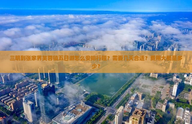 三明到张家界芙蓉镇五日游怎么安排行程？需要几天合适？费用大概是多少？