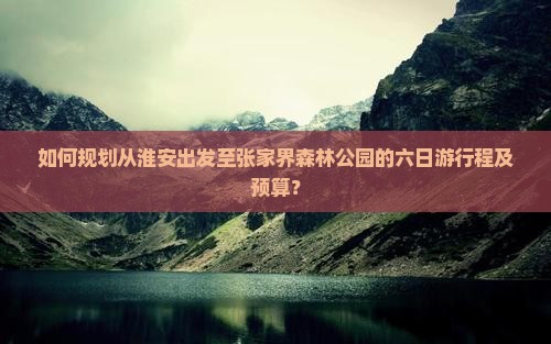 如何规划从淮安出发至张家界森林公园的六日游行程及预算？