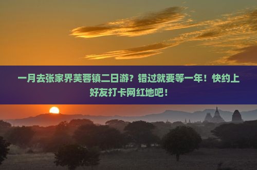一月去张家界芙蓉镇二日游？错过就要等一年！快约上好友打卡网红地吧！