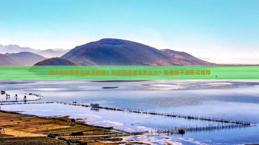 遵义去张家界武陵源旅游？沿途高速堵车怎么办？新增亲子游热词推荐