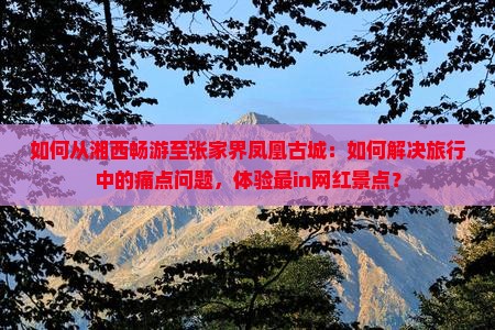 如何从湘西畅游至张家界凤凰古城：如何解决旅行中的痛点问题，体验最in网红景点？