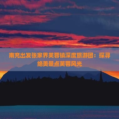 南充出发张家界芙蓉镇深度旅游团：探寻绝美景点芙蓉风光