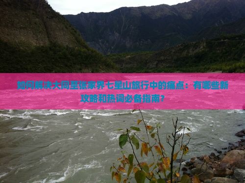 如何解决大同至张家界七星山旅行中的痛点：有哪些新攻略和热词必备指南？