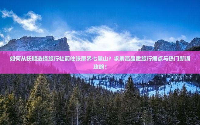 如何从抚顺选择旅行社前往张家界七星山？求解高品质旅行痛点与热门新词攻略！