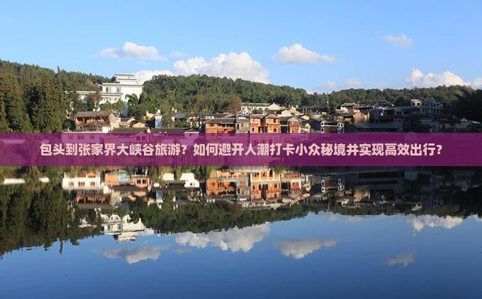 包头到张家界大峡谷旅游？如何避开人潮打卡小众秘境并实现高效出行？